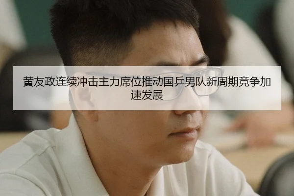 黄友政连续冲击主力席位推动国乒男队新周期竞争加速发展