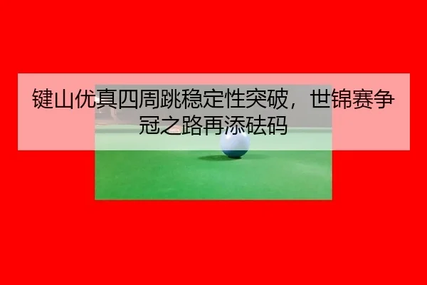 键山优真四周跳稳定性突破，世锦赛争冠之路再添砝码