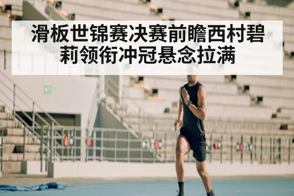 滑板世锦赛决赛前瞻西村碧莉领衔冲冠悬念拉满